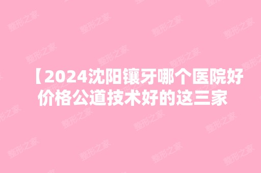 【2024沈阳镶牙哪个医院好 价格公道技术好的这三家你知道吗】