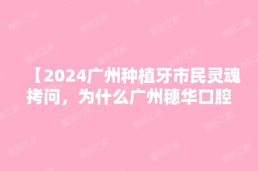 【2024广州种植牙市民灵魂拷问，为什么广州穗华口腔是私立牙科却比公办医院收费便宜？】