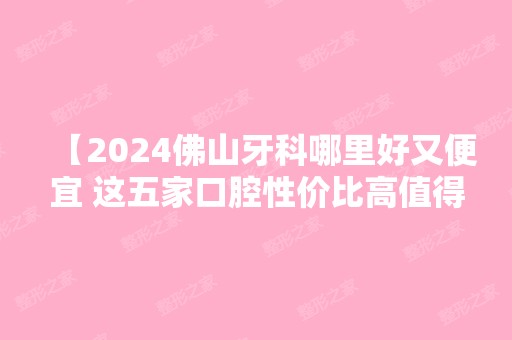 【2024佛山牙科哪里好又便宜 这五家口腔性价比高值得列入佛山好牙科】