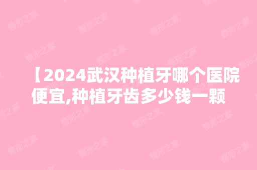 【2024武汉种植牙哪个医院便宜,种植牙齿多少钱一颗,种牙价格表必看】