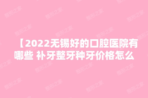 【2024无锡好的口腔医院有哪些 补牙整牙种牙价格怎么样全方位解答】