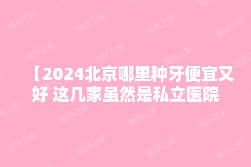 【2024北京哪里种牙便宜又好 这几家虽然是私立医院但口碑好靠谱】