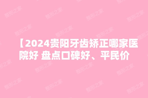 【2024贵阳牙齿矫正哪家医院好 盘点口碑好、平民价还正规靠谱的口腔医院】