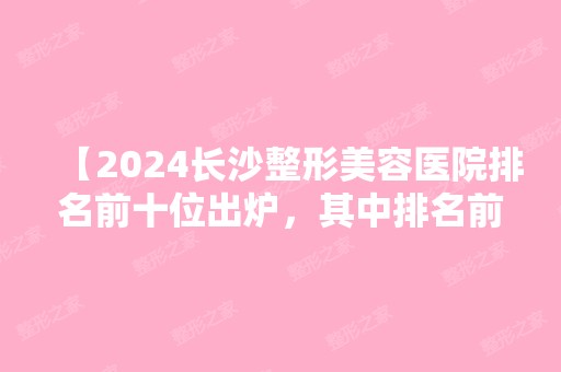 【2024长沙整形美容医院排名前十位出炉，其中排名前三的整形医院发挥依然稳定！】