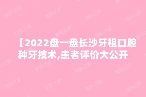 【2024盘一盘长沙牙祖口腔种牙技术,患者评价大公开另附价格表】