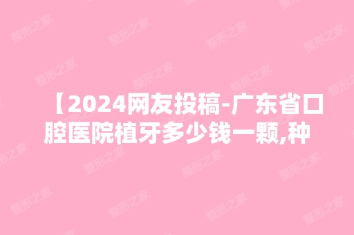 【2024网友投稿-广东省口腔医院植牙多少钱一颗,种植三颗收费分享】