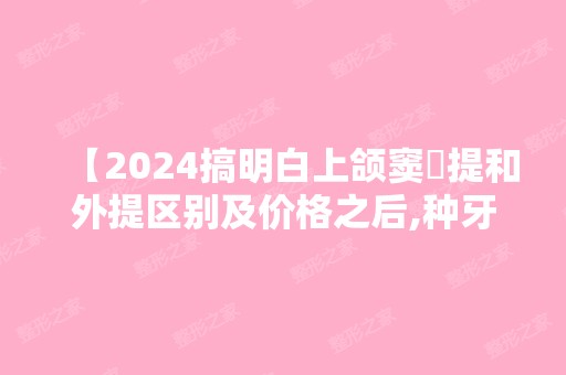 【2024搞明白上颌窦內提和外提区别及价格之后,种牙心中有数】