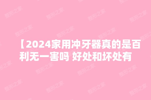 【2024家用冲牙器真的是百利无一害吗 好处和坏处有哪些】