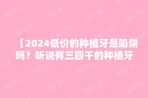 【2024低价的种植牙是陷阱吗？听说有三四千的种植牙，可靠吗？】