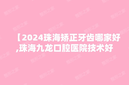 【2024珠海矫正牙齿哪家好,珠海九龙口腔医院技术好看牙方便很可靠】