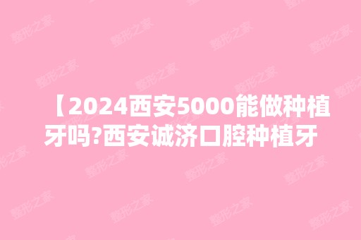 【2024西安5000能做种植牙吗?西安诚济口腔种植牙技术又好又便宜】