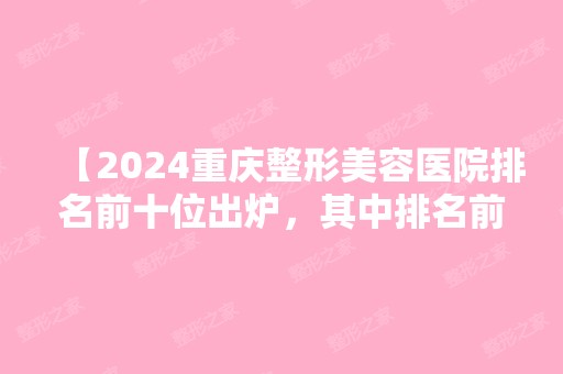 【2024重庆整形美容医院排名前十位出炉，其中排名前三的整形医院颇受潮人青睐！】