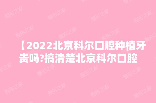 【2024北京科尔口腔种植牙贵吗?搞清楚北京科尔口腔价格表及医院正规吗?种牙也不迟】