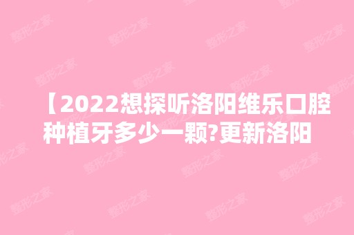 【2024想探听洛阳维乐口腔种植牙多少一颗?更新洛阳维乐口腔价格表实惠来过都说好】