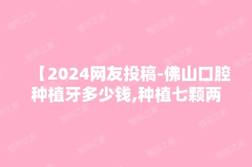 【2024网友投稿-佛山口腔种植牙多少钱,种植七颗两种价位】