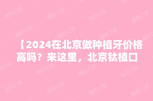 【2024在北京做种植牙价格高吗？来这里，北京钛植口腔双井总院做种植牙好还不贵哦！】