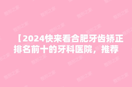 【2024快来看合肥牙齿矫正排名前十的牙科医院，推荐医生还有矫正价格！】