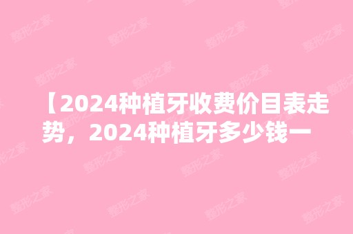 【2024种植牙收费价目表走势，2024种植牙多少钱一颗】