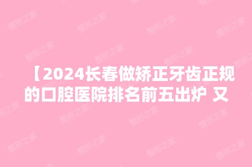 【2024长春做矫正牙齿正规的口腔医院排名前五出炉 又好又便宜的牙科找到了】