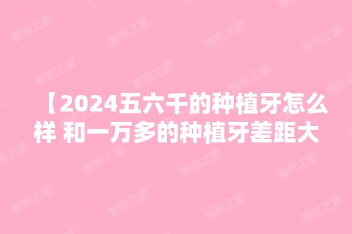 【2024五六千的种植牙怎么样 和一万多的种植牙差距大吗】