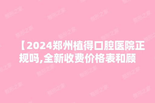 【2024郑州植得口腔医院正规吗,全新收费价格表和顾客种植牙矫正后反馈不贵很靠谱】