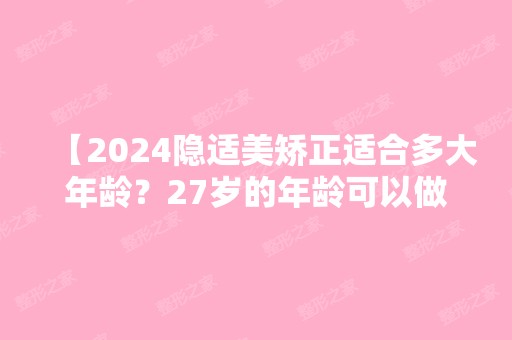 【2024隐适美矫正适合多大年龄？27岁的年龄可以做吗？】