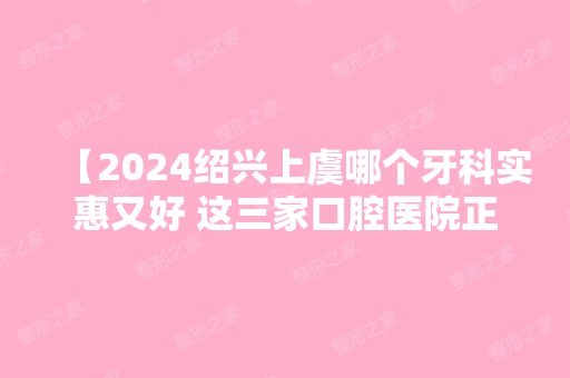 【2024绍兴上虞哪个牙科实惠又好 这三家口腔医院正规且收费不黑心当地人爱去】