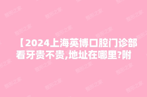 【2024上海英博口腔门诊部看牙贵不贵,地址在哪里?附价格表】