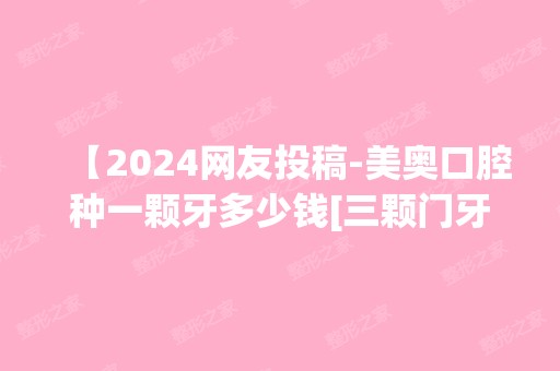 【2024网友投稿-美奥口腔种一颗牙多少钱[三颗门牙]】