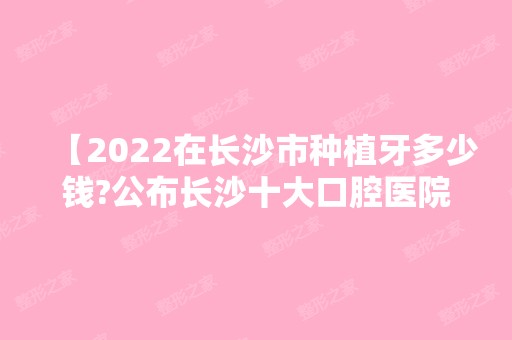 【2024在长沙市种植牙多少钱?公布长沙十大口腔医院排名及价目表】