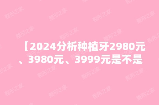 【2024分析种植牙2980元、3980元、3999元是不是套路，骗人的?】