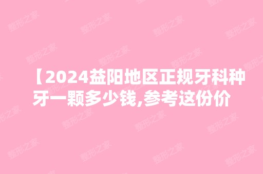 【2024益阳地区正规牙科种牙一颗多少钱,参考这份价格表便宜又好种牙不掉坑】