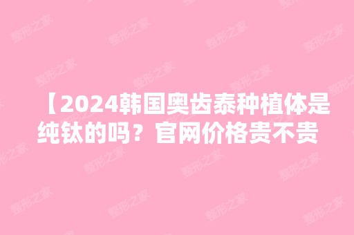 【2024韩国奥齿泰种植体是纯钛的吗？官网价格贵不贵？多少钱一颗？】