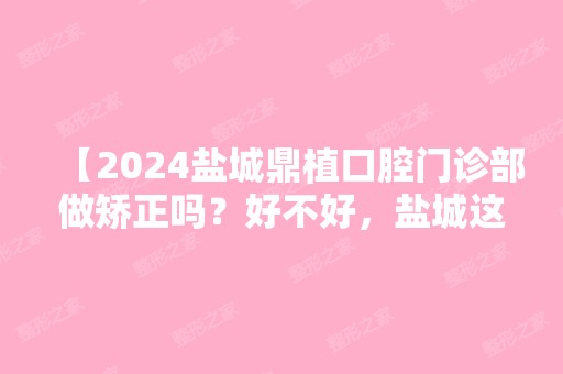 【2024盐城鼎植口腔门诊部做矫正吗？好不好，盐城这边看牙矫正都多少钱收费贵吗？】