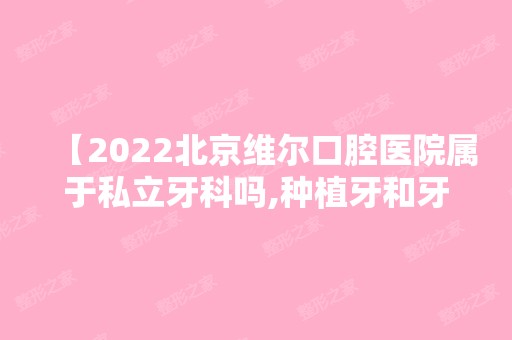 【2024北京维尔口腔医院属于私立牙科吗,种植牙和牙齿矫正收费贵不贵,医院优势有哪些】