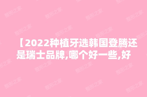 【2024种植牙选韩国登腾还是瑞士品牌,哪个好一些,好在何处?】