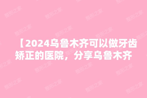 【2024乌鲁木齐可以做牙齿矫正的医院，分享乌鲁木齐私立口腔医院排名和价格】