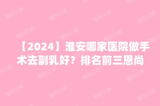 【2024】淮安哪家医院做手术去副乳好？排名前三恩尚、淮春、俏美都有资质_专家实力