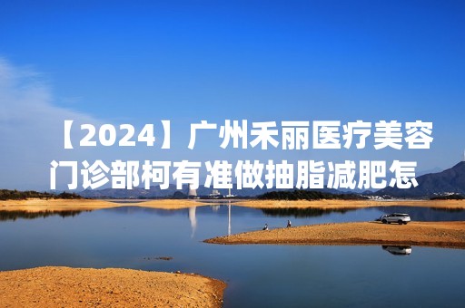 【2024】广州禾丽医疗美容门诊部柯有准做抽脂减肥怎么样？附医生简介|抽脂减肥案例