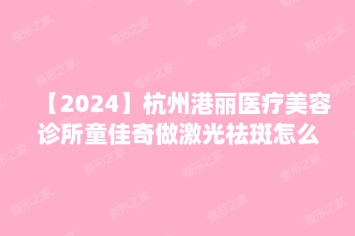 【2024】杭州港丽医疗美容诊所童佳奇做激光祛斑怎么样？附医生简介|激光祛斑案例及