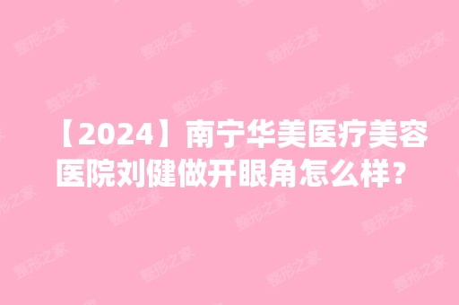 【2024】南宁华美医疗美容医院刘健做开眼角怎么样？附医生简介|开眼角案例及价格表