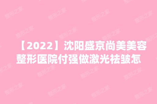 【2024】沈阳盛京尚美美容整形医院付强做激光祛皱怎么样？附医生简介|激光祛皱案例