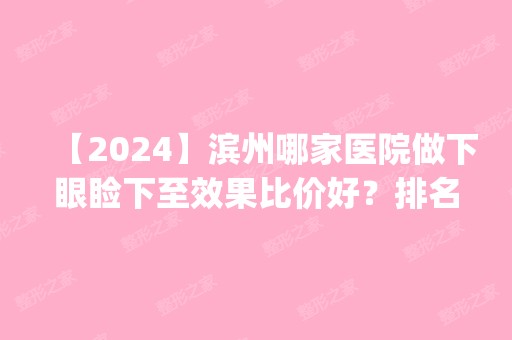 【2024】滨州哪家医院做下眼睑下至效果比价好？排名前四权威医美口碑盘点_含手术价