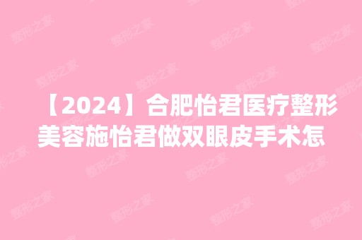 【2024】合肥怡君医疗整形美容施怡君做双眼皮手术怎么样？附医生简介|双眼皮手术案