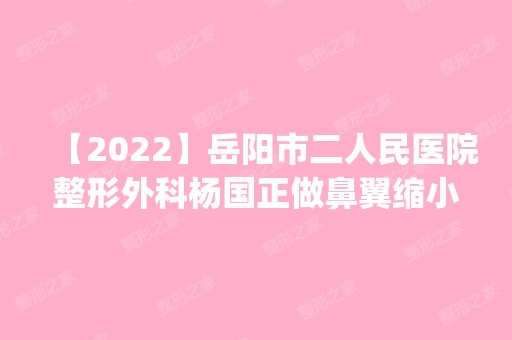 【2024】岳阳市二人民医院整形外科杨国正做鼻翼缩小怎么样？附医生简介|鼻翼缩小案