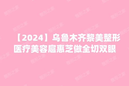 【2024】乌鲁木齐黎美整形医疗美容扈惠芝做全切双眼皮怎么样？附医生简介|全切双眼