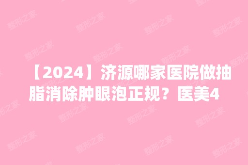 【2024】济源哪家医院做抽脂消除肿眼泡正规？医美4强全新阵容一一介绍_整形价格查询