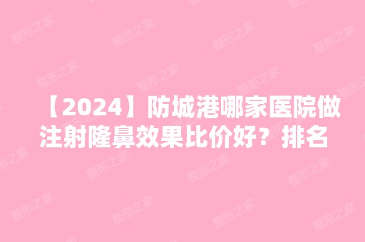 【2024】防城港哪家医院做注射隆鼻效果比价好？排名榜整理5位医院大咖!品尚、伊美微