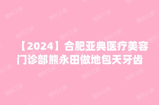 【2024】合肥亚典医疗美容门诊部熊永田做地包天牙齿矫正怎么样？附医生简介|地包天