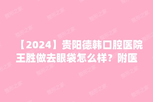 【2024】贵阳德韩口腔医院王胜做去眼袋怎么样？附医生简介|去眼袋案例及价格表